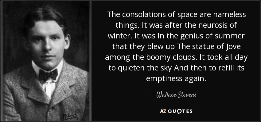 The consolations of space are nameless things. It was after the neurosis of winter. It was In the genius of summer that they blew up The statue of Jove among the boomy clouds. It took all day to quieten the sky And then to refill its emptiness again. - Wallace Stevens