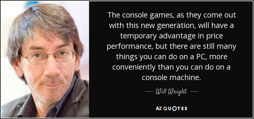 The console games, as they come out with this new generation, will have a temporary advantage in price performance, but there are still many things you can do on a PC, more conveniently than you can do on a console machine. - Will Wright