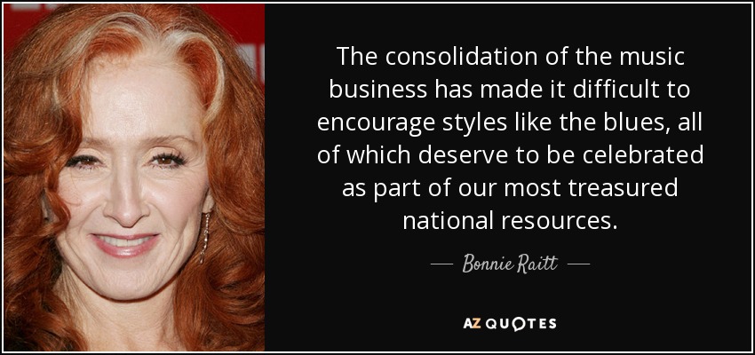 The consolidation of the music business has made it difficult to encourage styles like the blues, all of which deserve to be celebrated as part of our most treasured national resources. - Bonnie Raitt