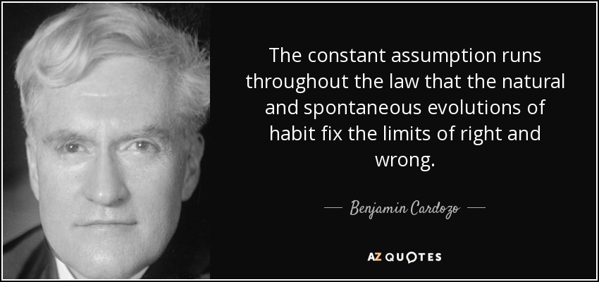 The constant assumption runs throughout the law that the natural and spontaneous evolutions of habit fix the limits of right and wrong. - Benjamin Cardozo