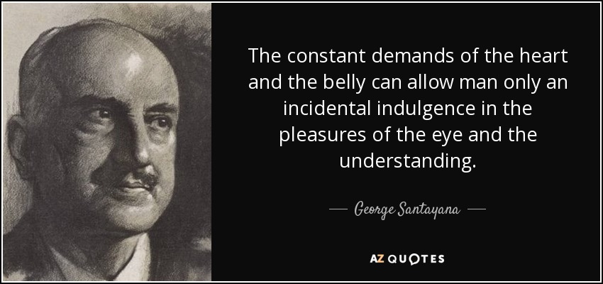 The constant demands of the heart and the belly can allow man only an incidental indulgence in the pleasures of the eye and the understanding. - George Santayana
