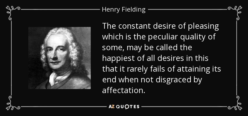 The constant desire of pleasing which is the peculiar quality of some, may be called the happiest of all desires in this that it rarely fails of attaining its end when not disgraced by affectation. - Henry Fielding