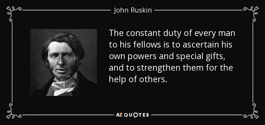 The constant duty of every man to his fellows is to ascertain his own powers and special gifts, and to strengthen them for the help of others. - John Ruskin
