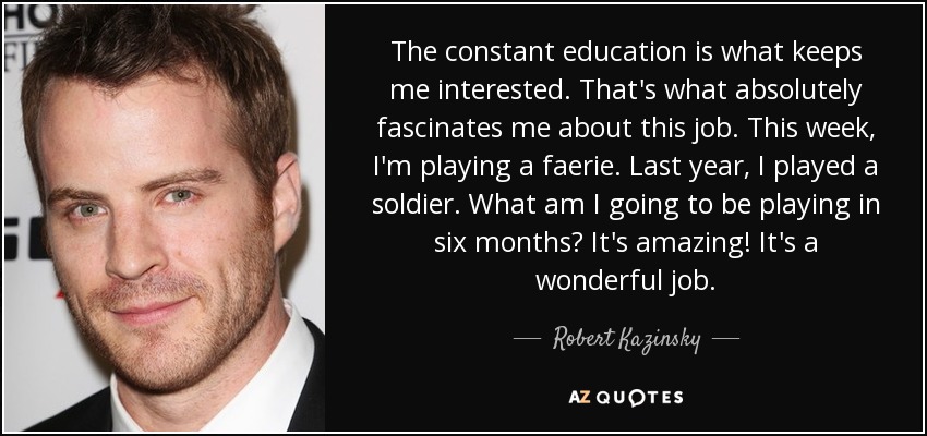The constant education is what keeps me interested. That's what absolutely fascinates me about this job. This week, I'm playing a faerie. Last year, I played a soldier. What am I going to be playing in six months? It's amazing! It's a wonderful job. - Robert Kazinsky