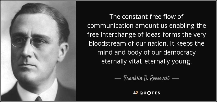 The constant free flow of communication amount us-enabling the free interchange of ideas-forms the very bloodstream of our nation. It keeps the mind and body of our democracy eternally vital, eternally young. - Franklin D. Roosevelt