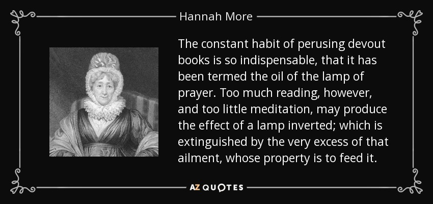 The constant habit of perusing devout books is so indispensable, that it has been termed the oil of the lamp of prayer. Too much reading, however, and too little meditation, may produce the effect of a lamp inverted; which is extinguished by the very excess of that ailment, whose property is to feed it. - Hannah More