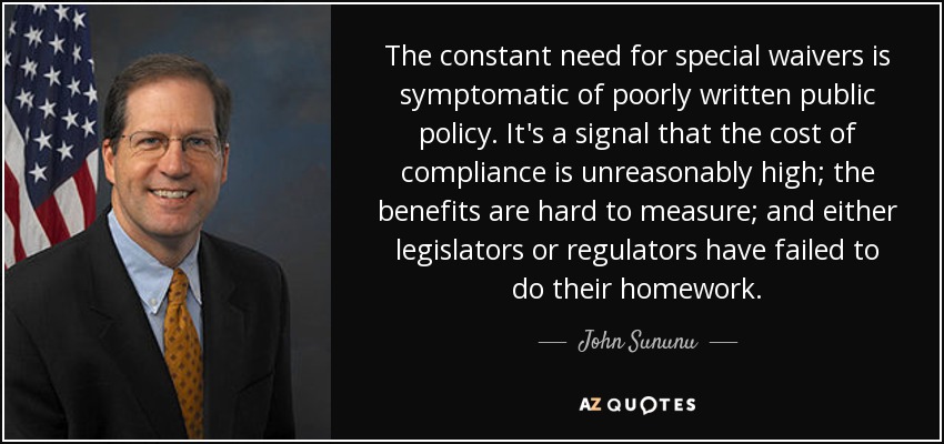 The constant need for special waivers is symptomatic of poorly written public policy. It's a signal that the cost of compliance is unreasonably high; the benefits are hard to measure; and either legislators or regulators have failed to do their homework. - John Sununu