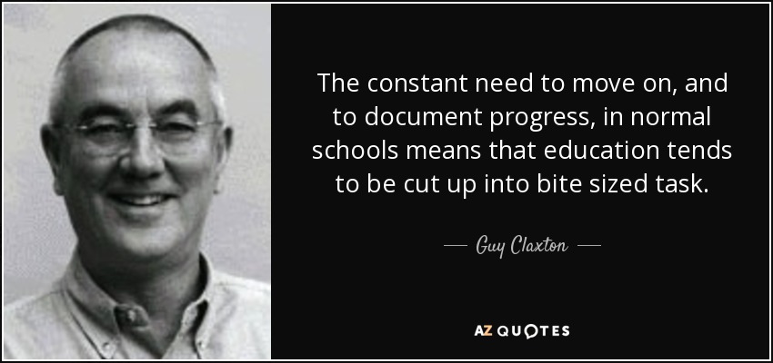 The constant need to move on, and to document progress, in normal schools means that education tends to be cut up into bite sized task. - Guy Claxton