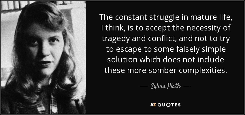 The constant struggle in mature life, I think, is to accept the necessity of tragedy and conflict, and not to try to escape to some falsely simple solution which does not include these more somber complexities. - Sylvia Plath
