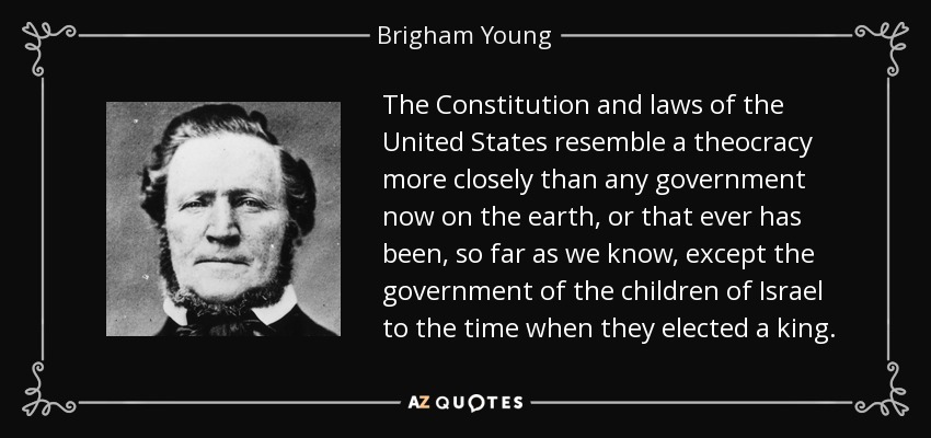 The Constitution and laws of the United States resemble a theocracy more closely than any government now on the earth, or that ever has been, so far as we know, except the government of the children of Israel to the time when they elected a king. - Brigham Young