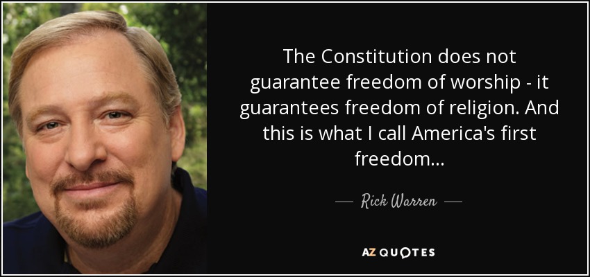 The Constitution does not guarantee freedom of worship - it guarantees freedom of religion. And this is what I call America's first freedom... - Rick Warren
