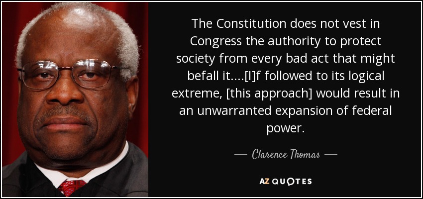 The Constitution does not vest in Congress the authority to protect society from every bad act that might befall it....[I]f followed to its logical extreme, [this approach] would result in an unwarranted expansion of federal power. - Clarence Thomas
