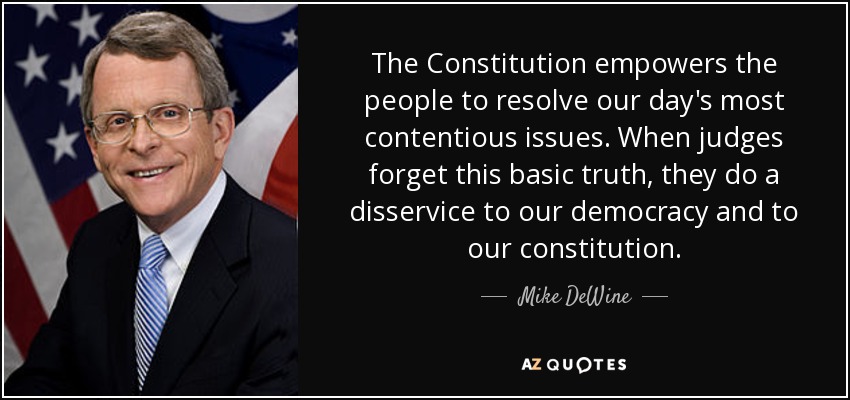 The Constitution empowers the people to resolve our day's most contentious issues. When judges forget this basic truth, they do a disservice to our democracy and to our constitution. - Mike DeWine