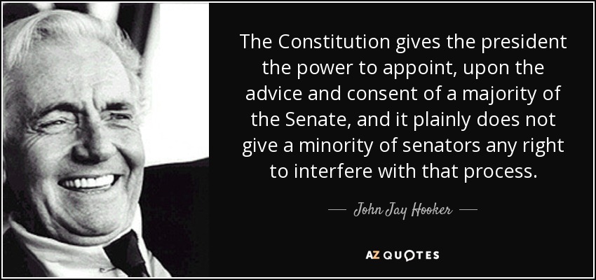 The Constitution gives the president the power to appoint, upon the advice and consent of a majority of the Senate, and it plainly does not give a minority of senators any right to interfere with that process. - John Jay Hooker