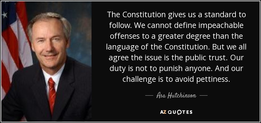The Constitution gives us a standard to follow. We cannot define impeachable offenses to a greater degree than the language of the Constitution. But we all agree the issue is the public trust. Our duty is not to punish anyone. And our challenge is to avoid pettiness. - Asa Hutchinson