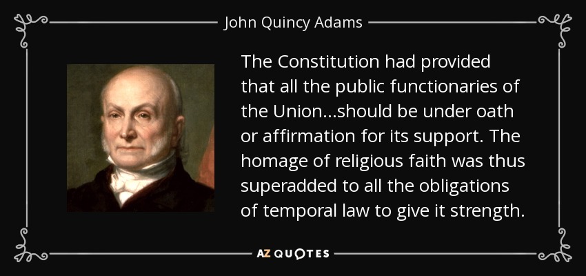 The Constitution had provided that all the public functionaries of the Union...should be under oath or affirmation for its support. The homage of religious faith was thus superadded to all the obligations of temporal law to give it strength. - John Quincy Adams