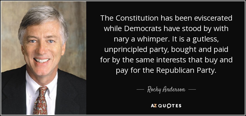 The Constitution has been eviscerated while Democrats have stood by with nary a whimper. It is a gutless, unprincipled party, bought and paid for by the same interests that buy and pay for the Republican Party. - Rocky Anderson