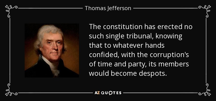 The constitution has erected no such single tribunal, knowing that to whatever hands confided, with the corruption's of time and party, its members would become despots. - Thomas Jefferson