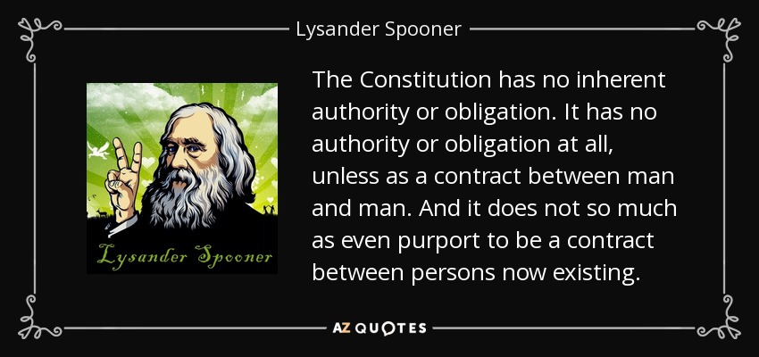 The Constitution has no inherent authority or obligation. It has no authority or obligation at all, unless as a contract between man and man. And it does not so much as even purport to be a contract between persons now existing. - Lysander Spooner