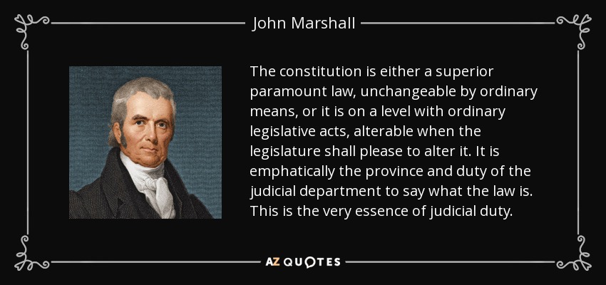 The constitution is either a superior paramount law, unchangeable by ordinary means, or it is on a level with ordinary legislative acts, alterable when the legislature shall please to alter it. It is emphatically the province and duty of the judicial department to say what the law is. This is the very essence of judicial duty. - John Marshall