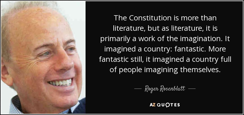 The Constitution is more than literature, but as literature, it is primarily a work of the imagination. It imagined a country: fantastic. More fantastic still, it imagined a country full of people imagining themselves. - Roger Rosenblatt