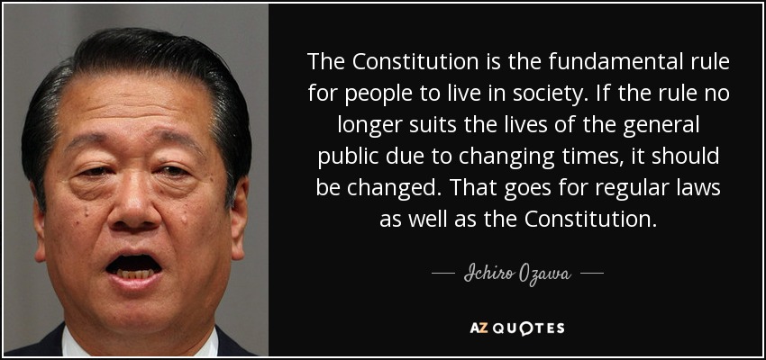 The Constitution is the fundamental rule for people to live in society. If the rule no longer suits the lives of the general public due to changing times, it should be changed. That goes for regular laws as well as the Constitution. - Ichiro Ozawa