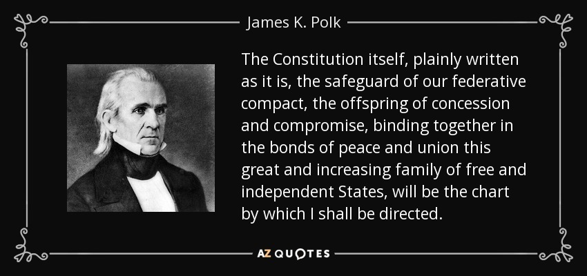 The Constitution itself, plainly written as it is, the safeguard of our federative compact, the offspring of concession and compromise, binding together in the bonds of peace and union this great and increasing family of free and independent States, will be the chart by which I shall be directed. - James K. Polk