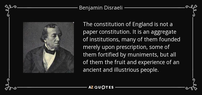 The constitution of England is not a paper constitution. It is an aggregate of institutions, many of them founded merely upon prescription, some of them fortified by muniments, but all of them the fruit and experience of an ancient and illustrious people. - Benjamin Disraeli
