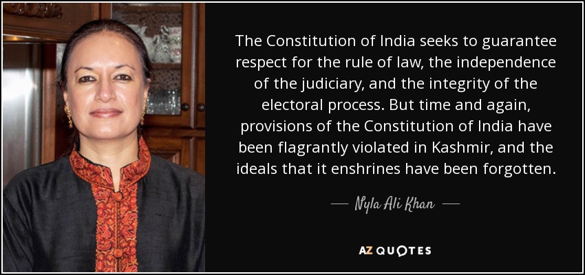The Constitution of India seeks to guarantee respect for the rule of law, the independence of the judiciary, and the integrity of the electoral process. But time and again, provisions of the Constitution of India have been flagrantly violated in Kashmir, and the ideals that it enshrines have been forgotten. - Nyla Ali Khan