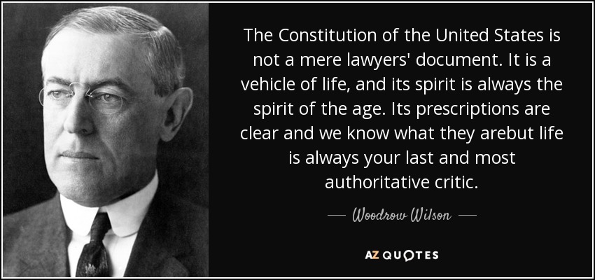 The Constitution of the United States is not a mere lawyers' document. It is a vehicle of life, and its spirit is always the spirit of the age. Its prescriptions are clear and we know what they arebut life is always your last and most authoritative critic. - Woodrow Wilson