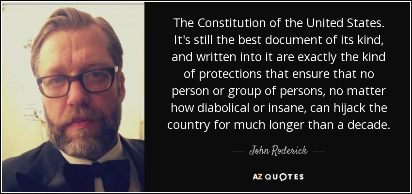 The Constitution of the United States. It's still the best document of its kind, and written into it are exactly the kind of protections that ensure that no person or group of persons, no matter how diabolical or insane, can hijack the country for much longer than a decade. - John Roderick