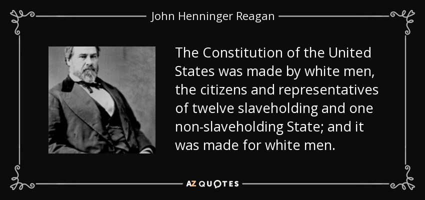The Constitution of the United States was made by white men, the citizens and representatives of twelve slaveholding and one non-slaveholding State; and it was made for white men. - John Henninger Reagan