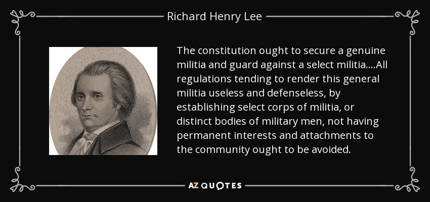 The constitution ought to secure a genuine militia and guard against a select militia. ...All regulations tending to render this general militia useless and defenseless, by establishing select corps of militia, or distinct bodies of military men, not having permanent interests and attachments to the community ought to be avoided. - Richard Henry Lee