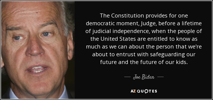 The Constitution provides for one democratic moment, Judge, before a lifetime of judicial independence, when the people of the United States are entitled to know as much as we can about the person that we're about to entrust with safeguarding our future and the future of our kids. - Joe Biden