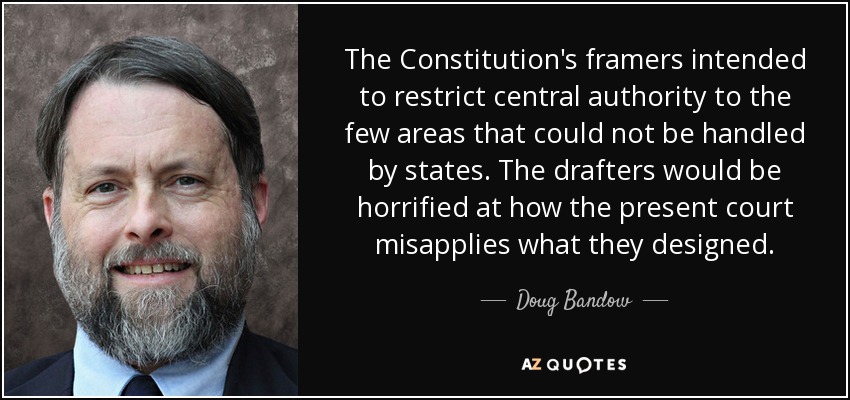 The Constitution's framers intended to restrict central authority to the few areas that could not be handled by states. The drafters would be horrified at how the present court misapplies what they designed. - Doug Bandow