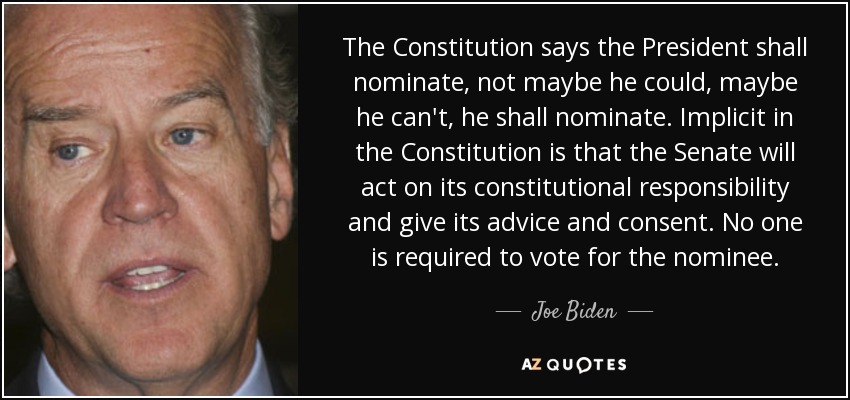 The Constitution says the President shall nominate, not maybe he could, maybe he can't, he shall nominate. Implicit in the Constitution is that the Senate will act on its constitutional responsibility and give its advice and consent. No one is required to vote for the nominee. - Joe Biden