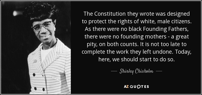 The Constitution they wrote was designed to protect the rights of white, male citizens. As there were no black Founding Fathers, there were no founding mothers - a great pity, on both counts. It is not too late to complete the work they left undone. Today, here, we should start to do so. - Shirley Chisholm