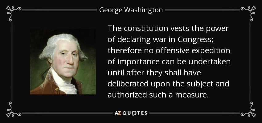 The constitution vests the power of declaring war in Congress; therefore no offensive expedition of importance can be undertaken until after they shall have deliberated upon the subject and authorized such a measure. - George Washington