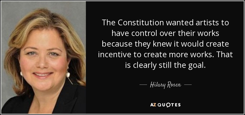 The Constitution wanted artists to have control over their works because they knew it would create incentive to create more works. That is clearly still the goal. - Hilary Rosen