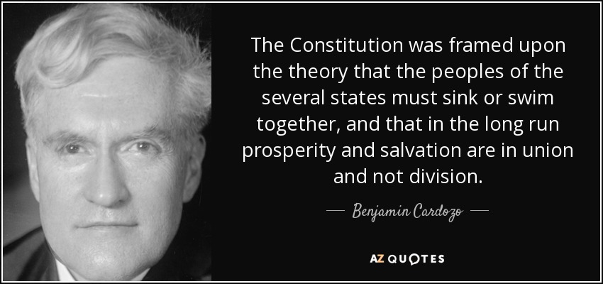 The Constitution was framed upon the theory that the peoples of the several states must sink or swim together, and that in the long run prosperity and salvation are in union and not division. - Benjamin Cardozo