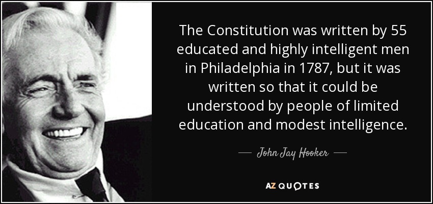 The Constitution was written by 55 educated and highly intelligent men in Philadelphia in 1787, but it was written so that it could be understood by people of limited education and modest intelligence. - John Jay Hooker
