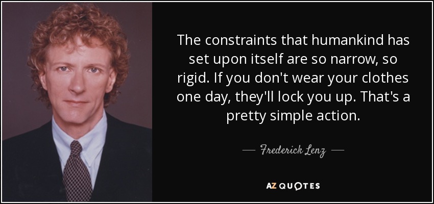 The constraints that humankind has set upon itself are so narrow, so rigid. If you don't wear your clothes one day, they'll lock you up. That's a pretty simple action. - Frederick Lenz