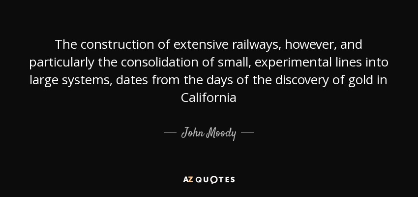 The construction of extensive railways, however, and particularly the consolidation of small, experimental lines into large systems, dates from the days of the discovery of gold in California - John Moody