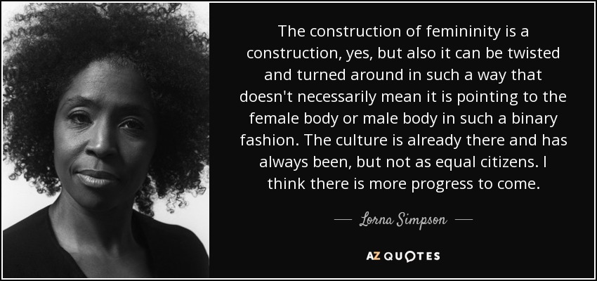 The construction of femininity is a construction, yes, but also it can be twisted and turned around in such a way that doesn't necessarily mean it is pointing to the female body or male body in such a binary fashion. The culture is already there and has always been, but not as equal citizens. I think there is more progress to come. - Lorna Simpson