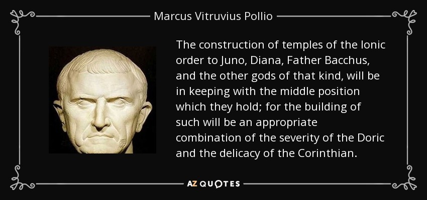 The construction of temples of the Ionic order to Juno, Diana, Father Bacchus, and the other gods of that kind, will be in keeping with the middle position which they hold; for the building of such will be an appropriate combination of the severity of the Doric and the delicacy of the Corinthian. - Marcus Vitruvius Pollio
