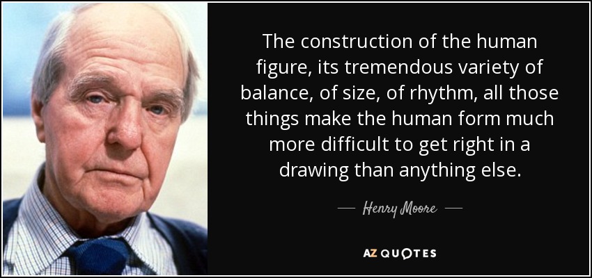 The construction of the human figure, its tremendous variety of balance, of size, of rhythm, all those things make the human form much more difficult to get right in a drawing than anything else. - Henry Moore