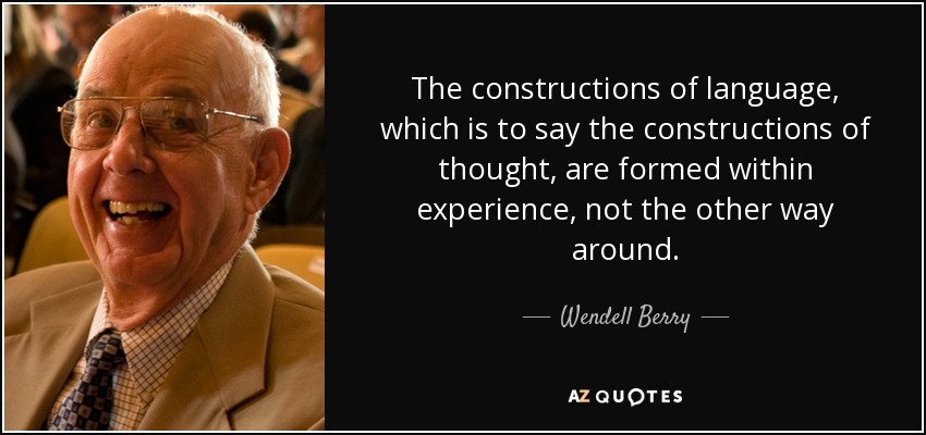 The constructions of language, which is to say the constructions of thought, are formed within experience, not the other way around. - Wendell Berry