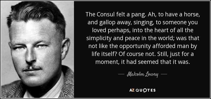 The Consul felt a pang. Ah, to have a horse, and gallop away, singing, to someone you loved perhaps, into the heart of all the simplicity and peace in the world; was that not like the opportunity afforded man by life itself? Of course not. Still, just for a moment, it had seemed that it was. - Malcolm Lowry
