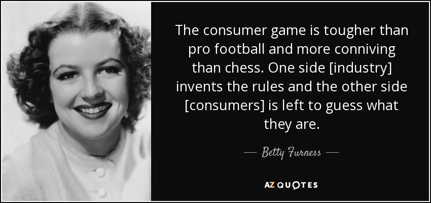 The consumer game is tougher than pro football and more conniving than chess. One side [industry] invents the rules and the other side [consumers] is left to guess what they are. - Betty Furness
