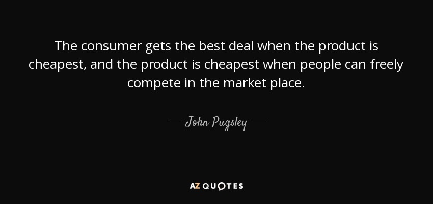 The consumer gets the best deal when the product is cheapest, and the product is cheapest when people can freely compete in the market place. - John Pugsley